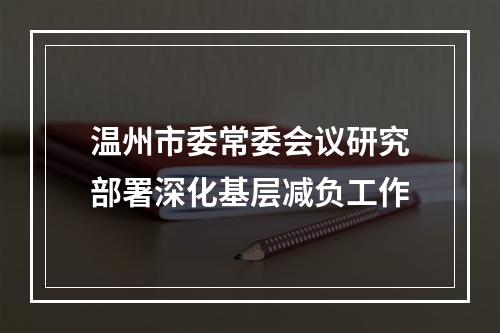 温州市委常委会议研究部署深化基层减负工作