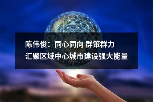 陈伟俊：同心同向 群策群力 汇聚区域中心城市建设强大能量