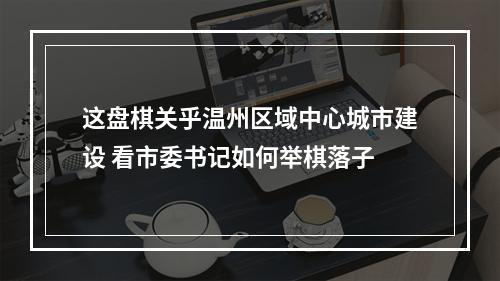 这盘棋关乎温州区域中心城市建设 看市委书记如何举棋落子