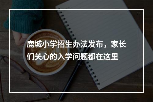 鹿城小学招生办法发布，家长们关心的入学问题都在这里