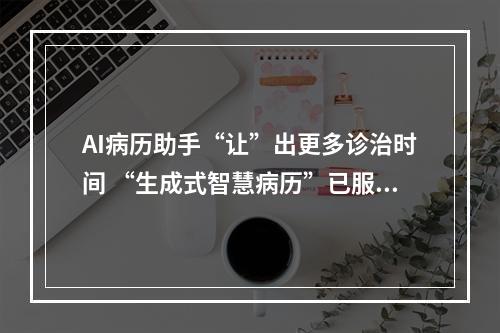 AI病历助手“让”出更多诊治时间 “生成式智慧病历”已服务全国患者超1000名