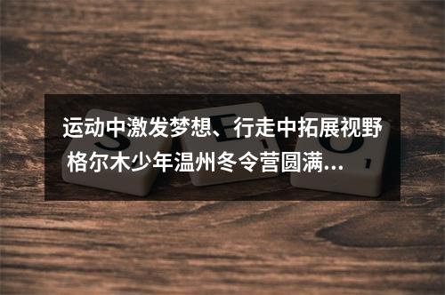 运动中激发梦想、行走中拓展视野 格尔木少年温州冬令营圆满收官