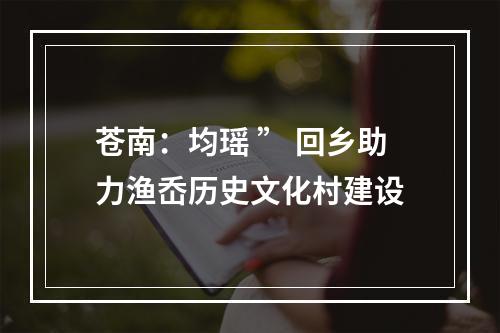 苍南：均瑶 ” 回乡助力渔岙历史文化村建设