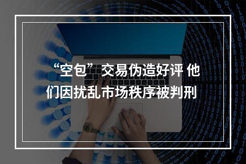 “空包”交易伪造好评 他们因扰乱市场秩序被判刑
