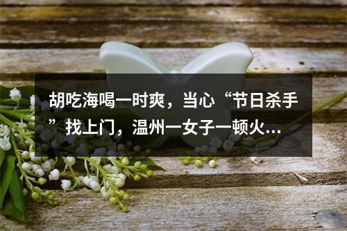 胡吃海喝一时爽，当心“节日杀手”找上门，温州一女子一顿火锅吃进ICU！