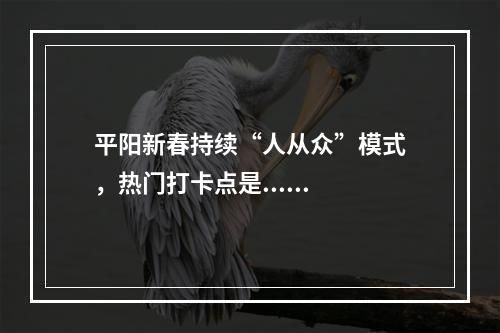 平阳新春持续“人从众”模式，热门打卡点是......