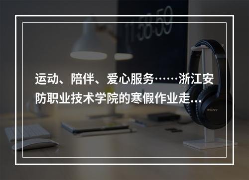运动、陪伴、爱心服务……浙江安防职业技术学院的寒假作业走“新”也走心