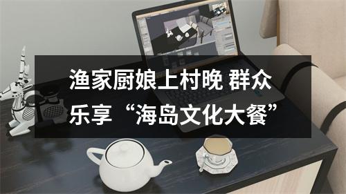 渔家厨娘上村晚 群众乐享“海岛文化大餐”