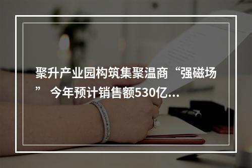 聚升产业园构筑集聚温商“强磁场” 今年预计销售额530亿元
