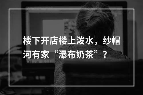 楼下开店楼上泼水，纱帽河有家“瀑布奶茶”？