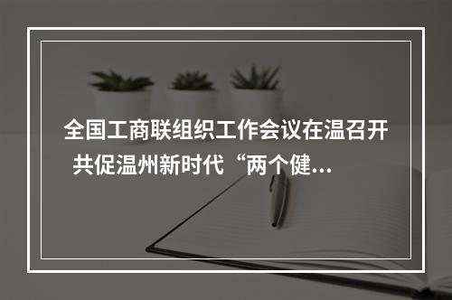 全国工商联组织工作会议在温召开  共促温州新时代“两个健康”先行区创建