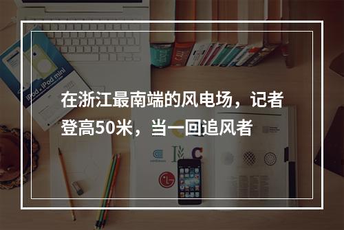 在浙江最南端的风电场，记者登高50米，当一回追风者
