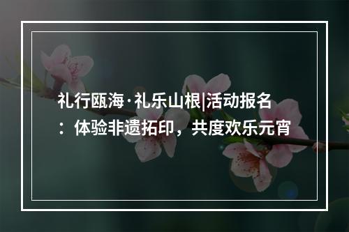 礼行瓯海·礼乐山根|活动报名：体验非遗拓印，共度欢乐元宵