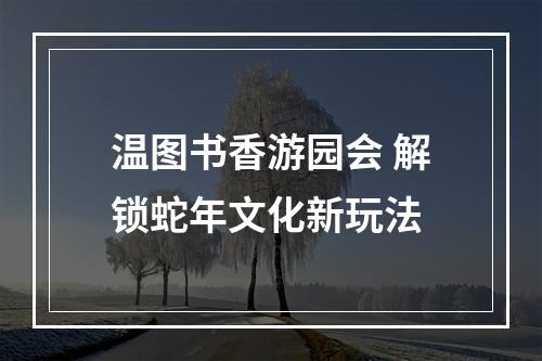 温图书香游园会 解锁蛇年文化新玩法