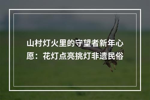 山村灯火里的守望者新年心愿：花灯点亮挑灯非遗民俗
