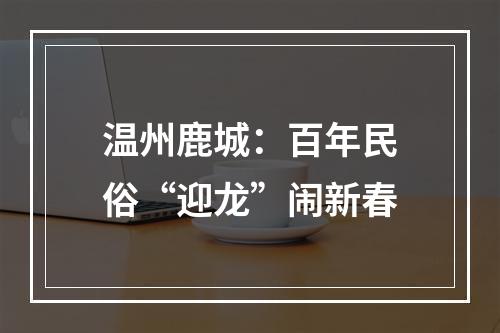 温州鹿城：百年民俗“迎龙”闹新春
