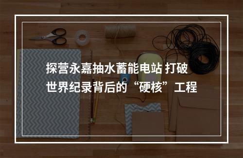 探营永嘉抽水蓄能电站 打破世界纪录背后的“硬核”工程