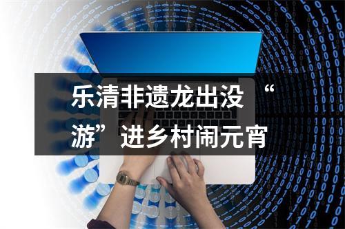 乐清非遗龙出没 “游”进乡村闹元宵