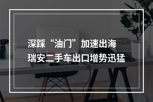 深踩“油门”加速出海 瑞安二手车出口增势迅猛
