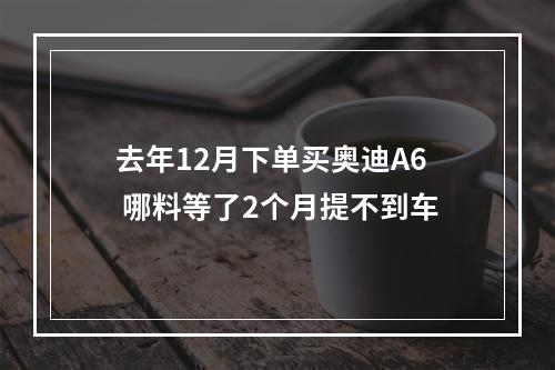 去年12月下单买奥迪A6 哪料等了2个月提不到车