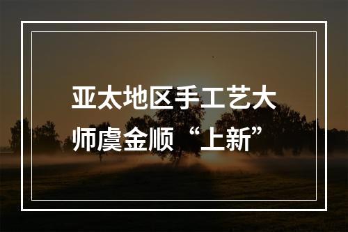 亚太地区手工艺大师虞金顺“上新”