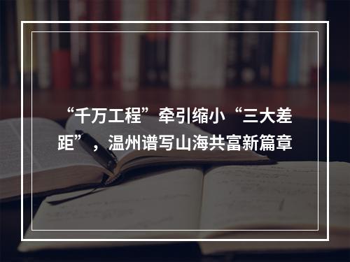 “千万工程”牵引缩小“三大差距”，温州谱写山海共富新篇章