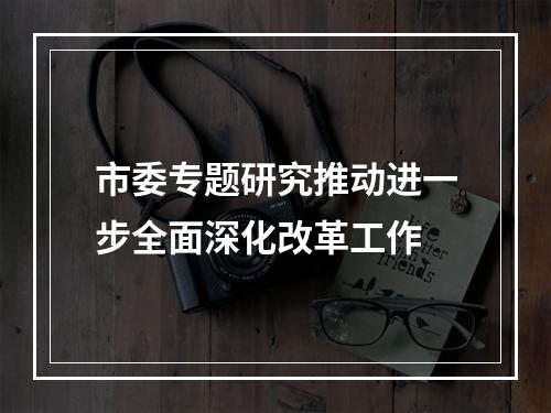 市委专题研究推动进一步全面深化改革工作