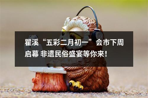 瞿溪“五彩二月初一”会市下周启幕 非遗民俗盛宴等你来！