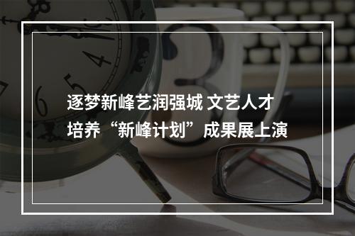 逐梦新峰艺润强城 文艺人才培养“新峰计划”成果展上演