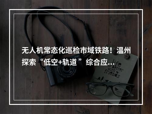 无人机常态化巡检市域铁路！温州探索“低空+轨道 ”综合应用