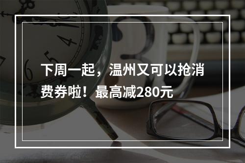 下周一起，温州又可以抢消费券啦！最高减280元