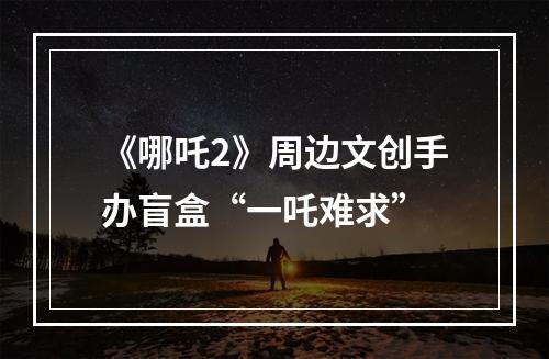 《哪吒2》周边文创手办盲盒“一吒难求”