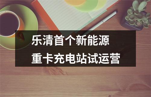 乐清首个新能源 重卡充电站试运营