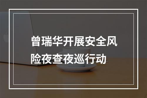 曾瑞华开展安全风险夜查夜巡行动