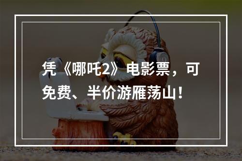 凭《哪吒2》电影票，可免费、半价游雁荡山！