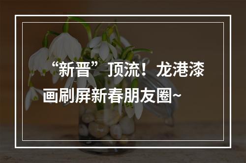 “新晋”顶流！龙港漆画刷屏新春朋友圈~