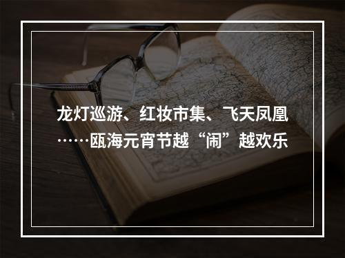 龙灯巡游、红妆市集、飞天凤凰……瓯海元宵节越“闹”越欢乐