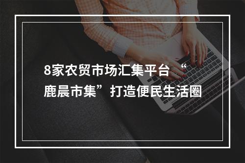 8家农贸市场汇集平台 “鹿晨市集”打造便民生活圈