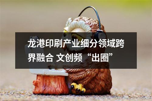 龙港印刷产业细分领域跨界融合 文创频“出圈”
