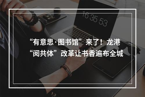 “有意思·图书馆”来了！龙港“阅共体”改革让书香遍布全城