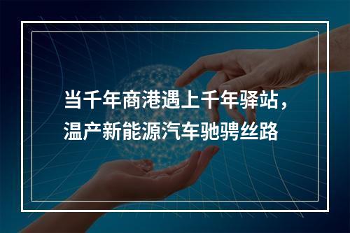 当千年商港遇上千年驿站，温产新能源汽车驰骋丝路