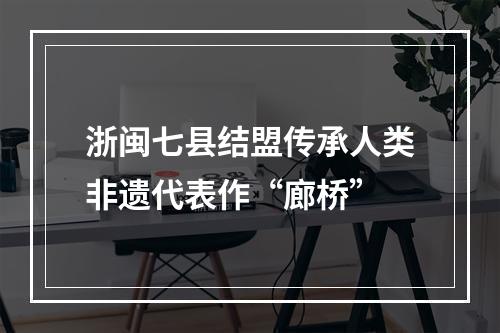 浙闽七县结盟传承人类非遗代表作“廊桥”