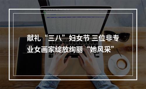 献礼“三八”妇女节 三位非专业女画家绽放绚丽“她风采”