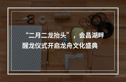 “二月二龙抬头”，会昌湖畔醒龙仪式开启龙舟文化盛典