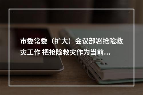 市委常委（扩大）会议部署抢险救灾工作 把抢险救灾作为当前首要工作