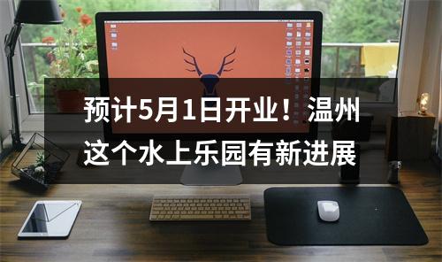 预计5月1日开业！温州这个水上乐园有新进展