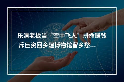乐清老板当“空中飞人”拼命赚钱 斥巨资回乡建博物馆留乡愁记忆