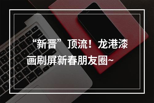 “新晋”顶流！龙港漆画刷屏新春朋友圈~
