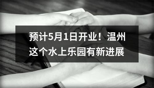 预计5月1日开业！温州这个水上乐园有新进展