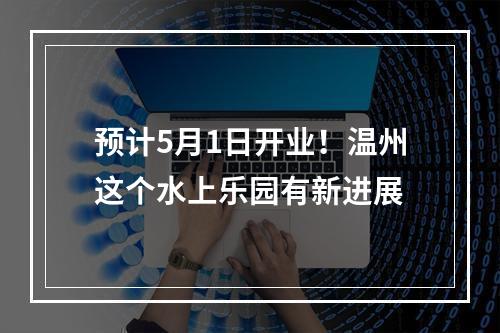 预计5月1日开业！温州这个水上乐园有新进展